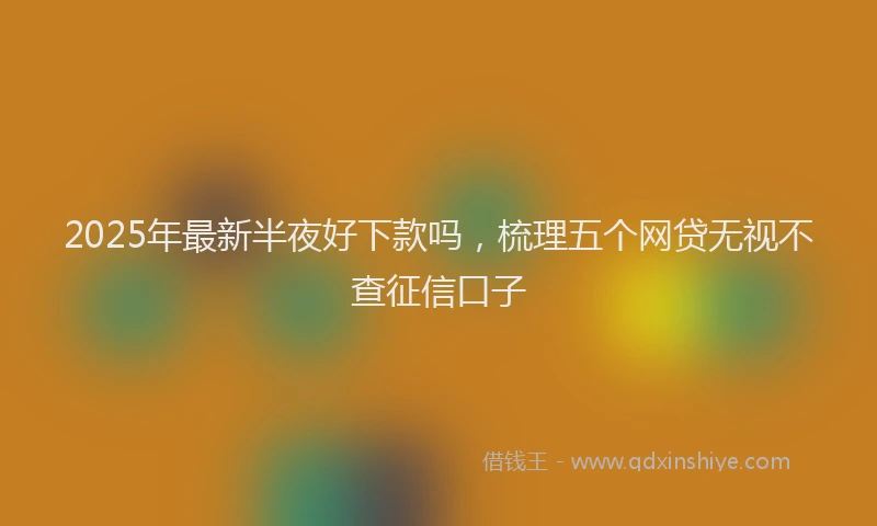 2025年最新半夜好下款吗，梳理五个网贷无视不查征信口子