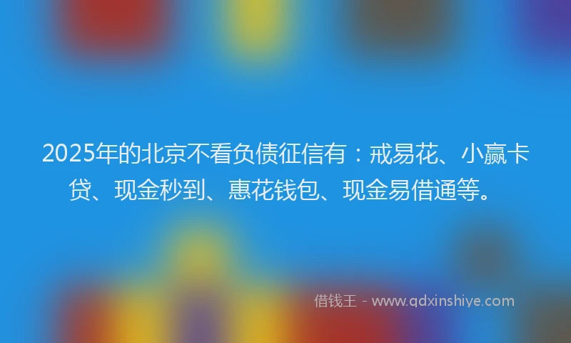 2025年的北京不看负债征信有：戒易花、小赢卡贷、现金秒到、惠花钱包、现金易借通等。
