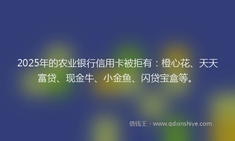 2025年的农业银行信用卡被拒有：橙心花、天天富贷、现金牛、小金鱼、闪贷宝盒等。