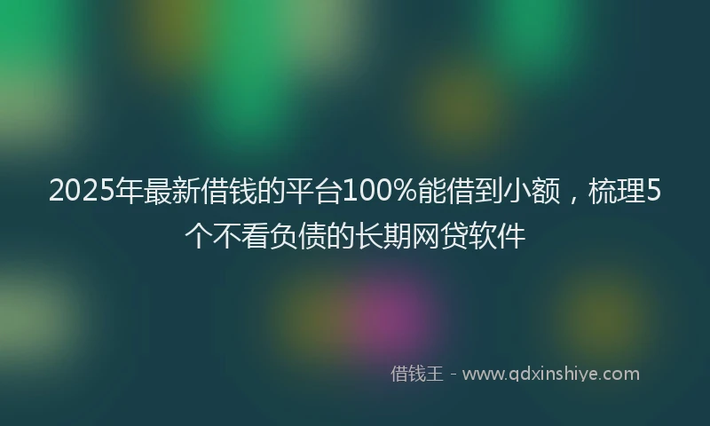 2025年最新借钱的平台100%能借到小额，梳理5个不看负债的长期网贷软件