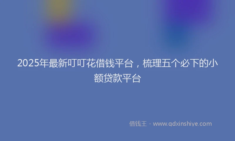 2025年最新叮叮花借钱平台，梳理五个必下的小额贷款平台