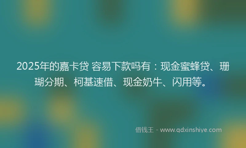 2025年的嘉卡贷 容易下款吗有：现金蜜蜂贷、珊瑚分期、柯基速借、现金奶牛、闪用等。