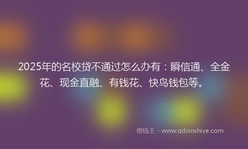 2025年的名校贷不通过怎么办有：瞬信通、全金花、现金直融、有钱花、快鸟钱包等。