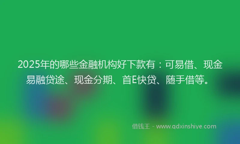 2025年的哪些金融机构好下款有：可易借、现金易融贷途、现金分期、首E快贷、随手借等。
