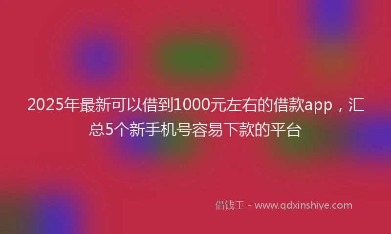 2025年最新可以借到1000元左右的借款app，汇总5个新手机号容易下款的平台
