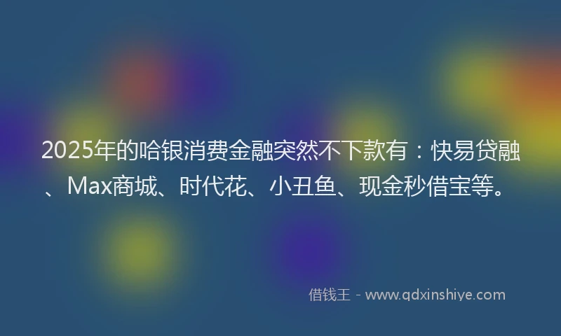 2025年的哈银消费金融突然不下款有：快易贷融、Max商城、时代花、小丑鱼、现金秒借宝等。