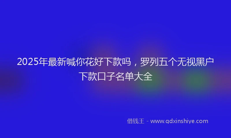 2025年最新喊你花好下款吗，罗列五个无视黑户下款口子名单大全
