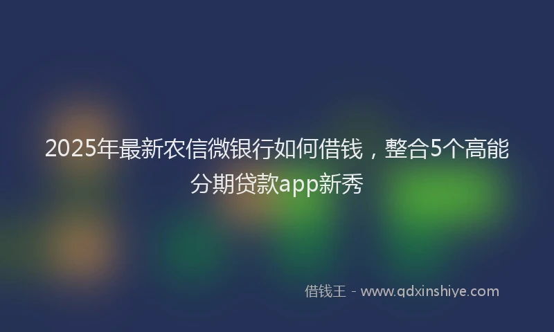 2025年最新农信微银行如何借钱，整合5个高能分期贷款app新秀