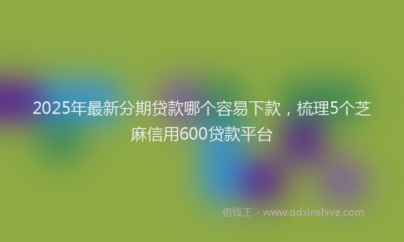 2025年最新分期贷款哪个容易下款，梳理5个芝麻信用600贷款平台