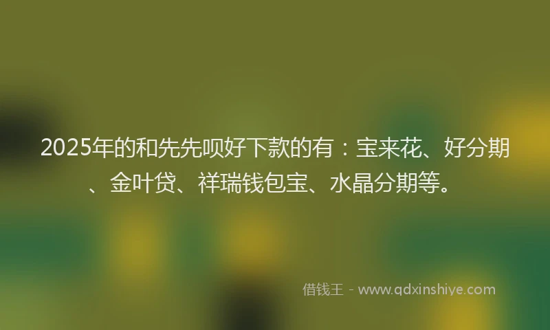 2025年的和先先呗好下款的有：宝来花、好分期、金叶贷、祥瑞钱包宝、水晶分期等。