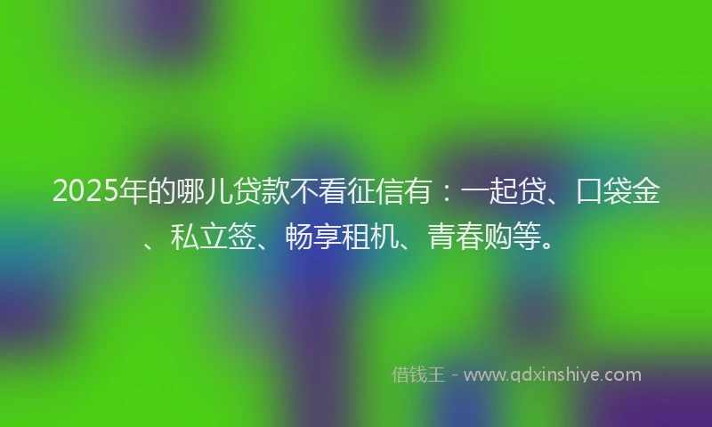 2025年的哪儿贷款不看征信有：一起贷、口袋金、私立签、畅享租机、青春购等。