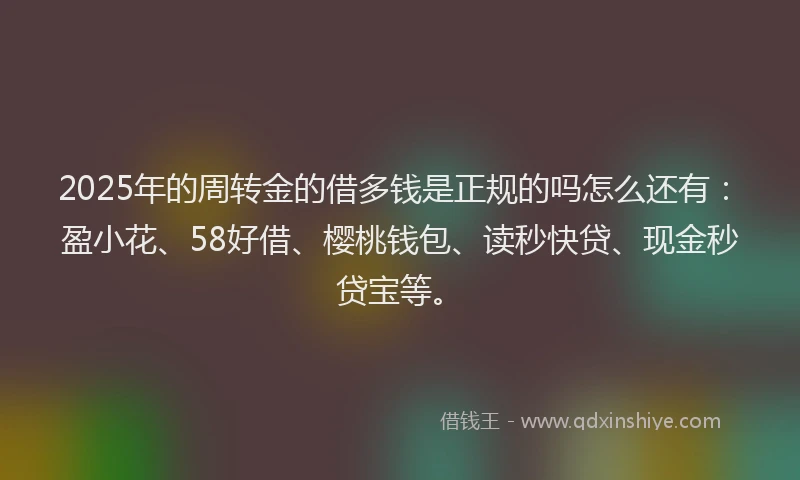 2025年的周转金的借多钱是正规的吗怎么还有：盈小花、58好借、樱桃钱包、读秒快贷、现金秒贷宝等。