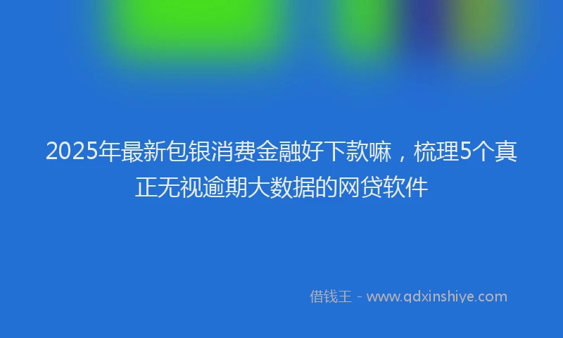 2025年最新包银消费金融好下款嘛，梳理5个真正无视逾期大数据的网贷软件