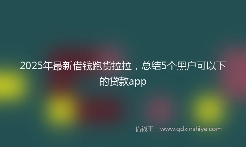 2025年最新借钱跑货拉拉，总结5个黑户可以下的贷款app