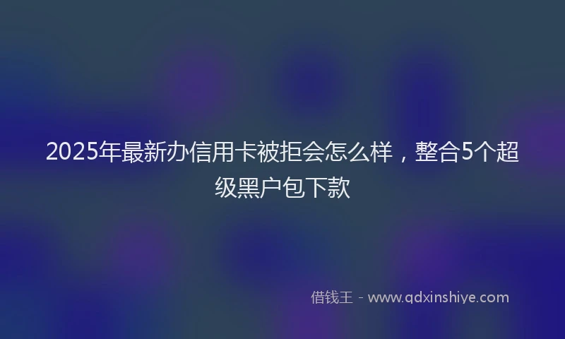 2025年最新办信用卡被拒会怎么样，整合5个超级黑户包下款