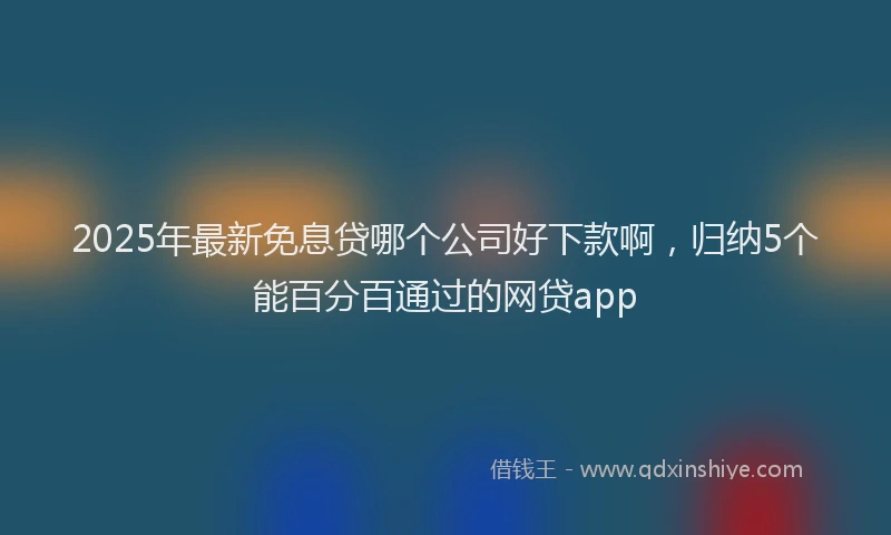 2025年最新免息贷哪个公司好下款啊，归纳5个能百分百通过的网贷app