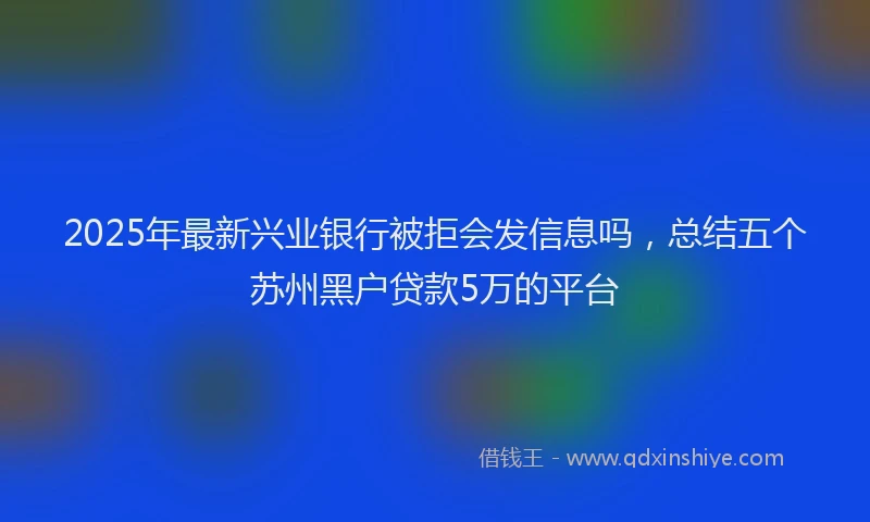 2025年最新兴业银行被拒会发信息吗，总结五个苏州黑户贷款5万的平台