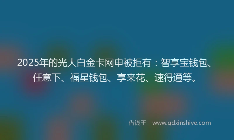 2025年的光大白金卡网申被拒有：智享宝钱包、任意下、福星钱包、享来花、速得通等。