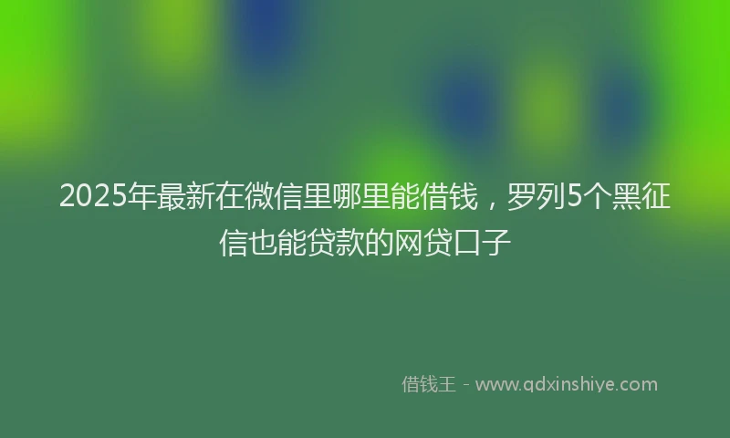 2025年最新在微信里哪里能借钱，罗列5个黑征信也能贷款的网贷口子
