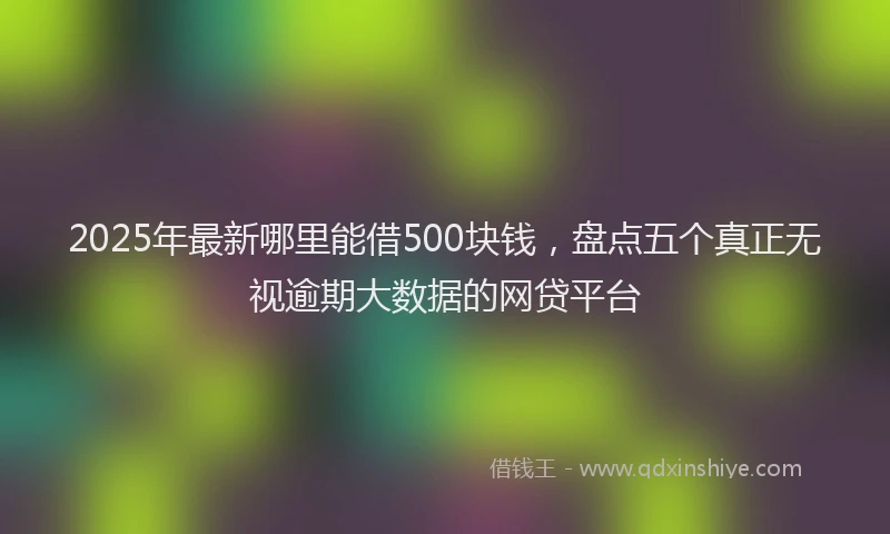 2025年最新哪里能借500块钱，盘点五个真正无视逾期大数据的网贷平台