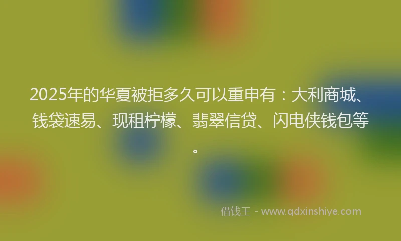 2025年的华夏被拒多久可以重申有：大利商城、钱袋速易、现租柠檬、翡翠信贷、闪电侠钱包等。