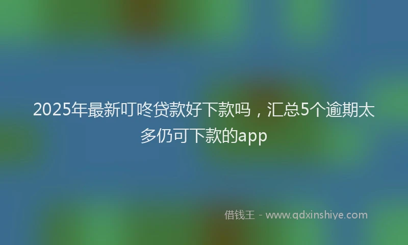 2025年最新叮咚贷款好下款吗，汇总5个逾期太多仍可下款的app