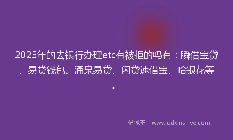 2025年的去银行办理etc有被拒的吗有：瞬借宝贷、易贷钱包、涌泉易贷、闪贷速借宝、哈银花等。