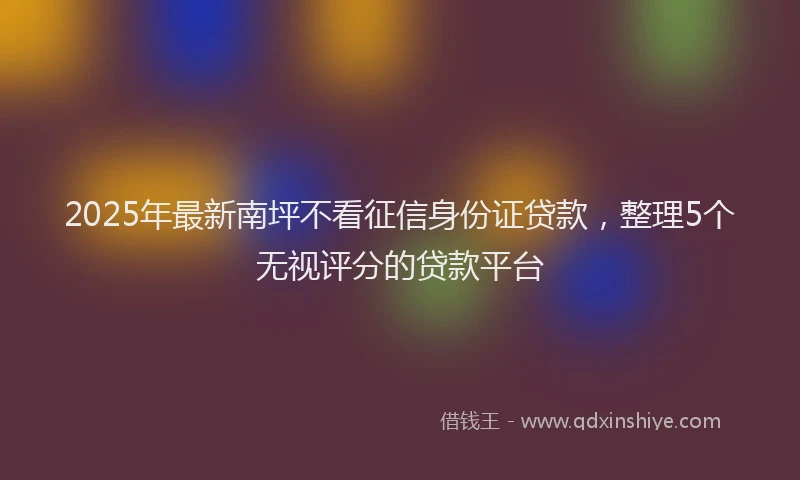 2025年最新南坪不看征信身份证贷款，整理5个无视评分的贷款平台