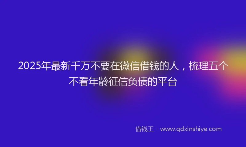 2025年最新千万不要在微信借钱的人，梳理五个不看年龄征信负债的平台