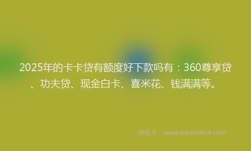 2025年的卡卡贷有额度好下款吗有：360尊享贷、功夫贷、现金白卡、喜米花、钱满满等。