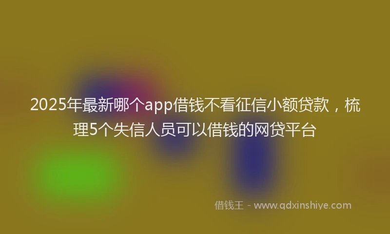 2025年最新哪个app借钱不看征信小额贷款，梳理5个失信人员可以借钱的网贷平台