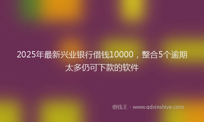 2025年最新兴业银行借钱10000，整合5个逾期太多仍可下款的软件