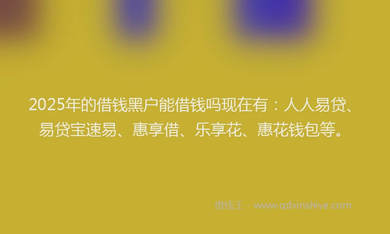 2025年的借钱黑户能借钱吗现在有：人人易贷、易贷宝速易、惠享借、乐享花、惠花钱包等。
