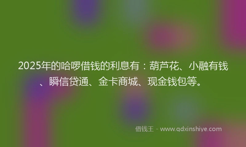2025年的哈啰借钱的利息有：葫芦花、小融有钱、瞬信贷通、金卡商城、现金钱包等。