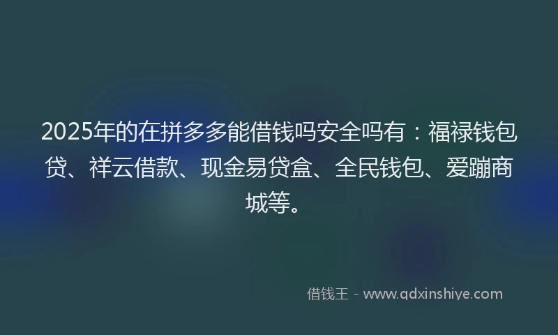 2025年的在拼多多能借钱吗安全吗有：福禄钱包贷、祥云借款、现金易贷盒、全民钱包、爱蹦商城等。