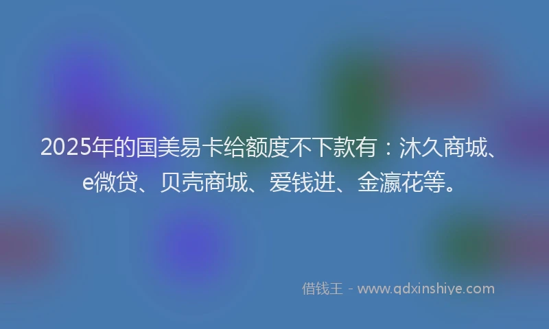 2025年的国美易卡给额度不下款有：沐久商城、e微贷、贝壳商城、爱钱进、金瀛花等。