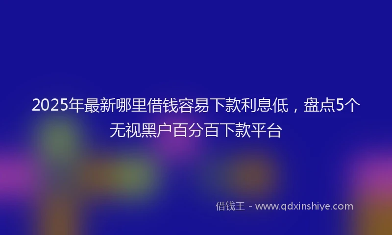 2025年最新哪里借钱容易下款利息低，盘点5个无视黑户百分百下款平台
