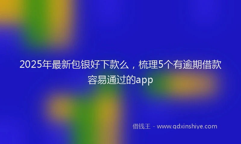 2025年最新包银好下款么，梳理5个有逾期借款容易通过的app