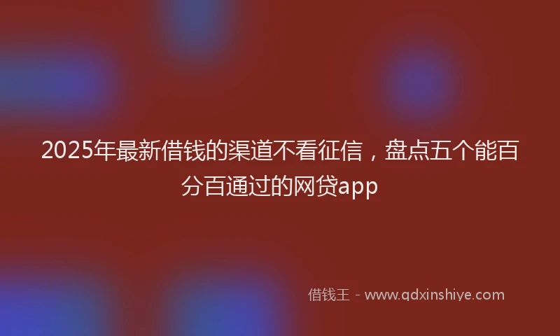 2025年最新借钱的渠道不看征信，盘点五个能百分百通过的网贷app
