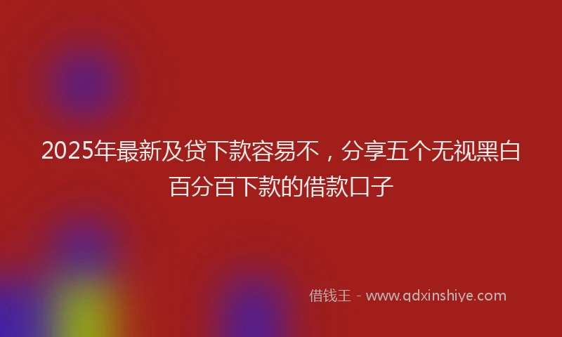 2025年最新及贷下款容易不，分享五个无视黑白百分百下款的借款口子