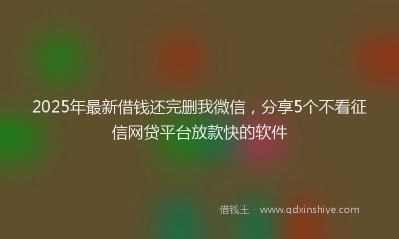 2025年最新借钱还完删我微信，分享5个不看征信网贷平台放款快的软件