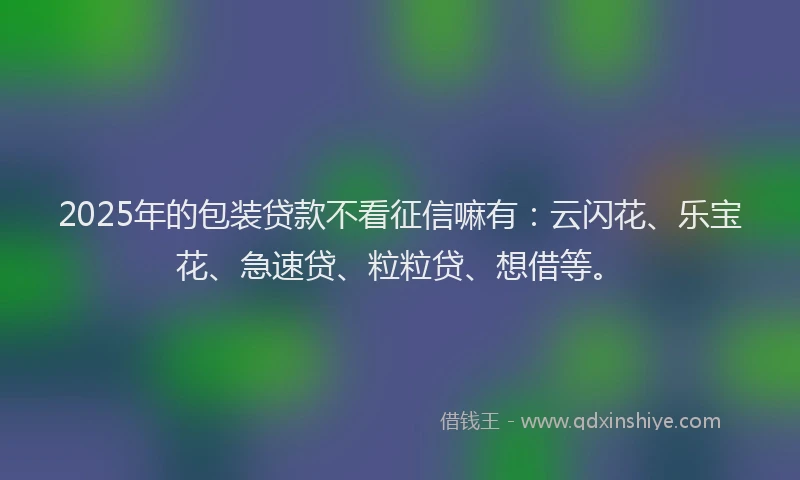 2025年的包装贷款不看征信嘛有：云闪花、乐宝花、急速贷、粒粒贷、想借等。