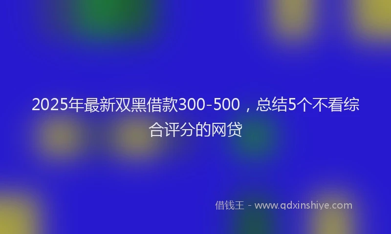 2025年最新双黑借款300-500，总结5个不看综合评分的网贷