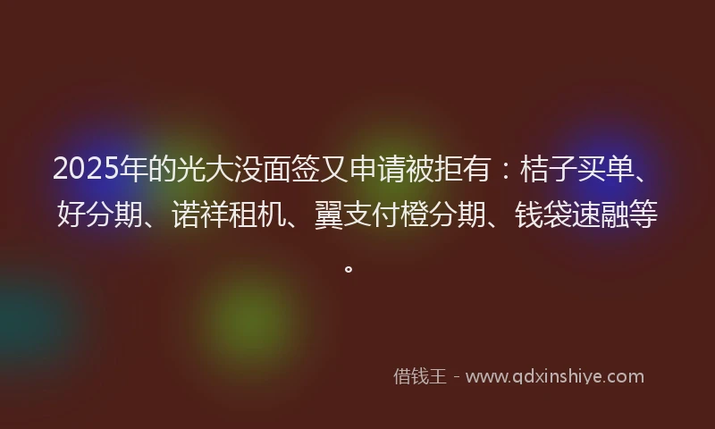 2025年的光大没面签又申请被拒有：桔子买单、好分期、诺祥租机、翼支付橙分期、钱袋速融等。