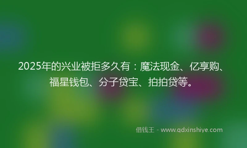 2025年的兴业被拒多久有：魔法现金、亿享购、福星钱包、分子贷宝、拍拍贷等。