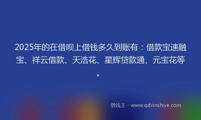2025年的在借呗上借钱多久到账有：借款宝速融宝、祥云借款、天浩花、星辉贷款通、元宝花等。