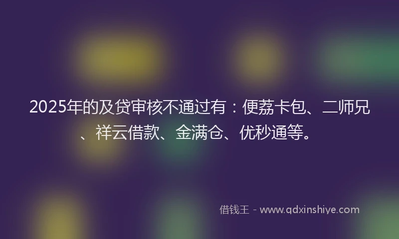 2025年的及贷审核不通过有：便荔卡包、二师兄、祥云借款、金满仓、优秒通等。
