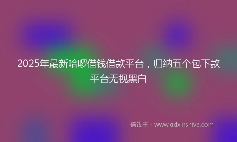 2025年最新哈啰借钱借款平台，归纳五个包下款平台无视黑白