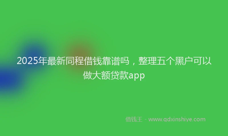 2025年最新同程借钱靠谱吗，整理五个黑户可以做大额贷款app