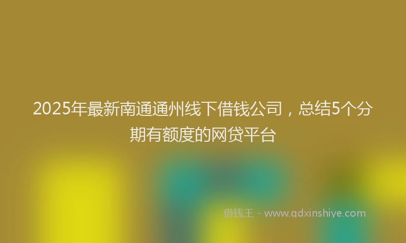 2025年最新南通通州线下借钱公司，总结5个分期有额度的网贷平台